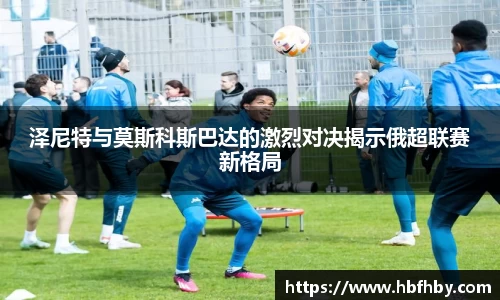 泽尼特与莫斯科斯巴达的激烈对决揭示俄超联赛新格局